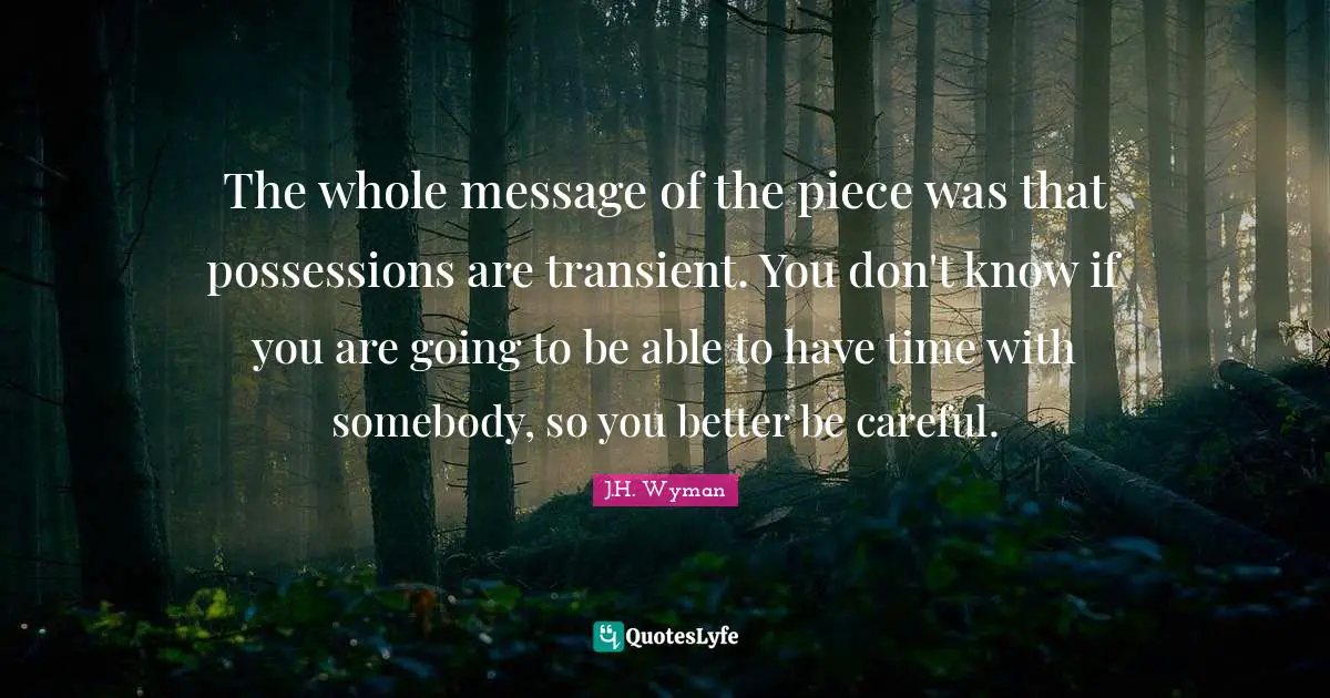 J.H. Wyman Quotes: "The whole message of the piece was that possessions are transient. You don't know if you are going to be able to have time with somebody, so you better be careful."
