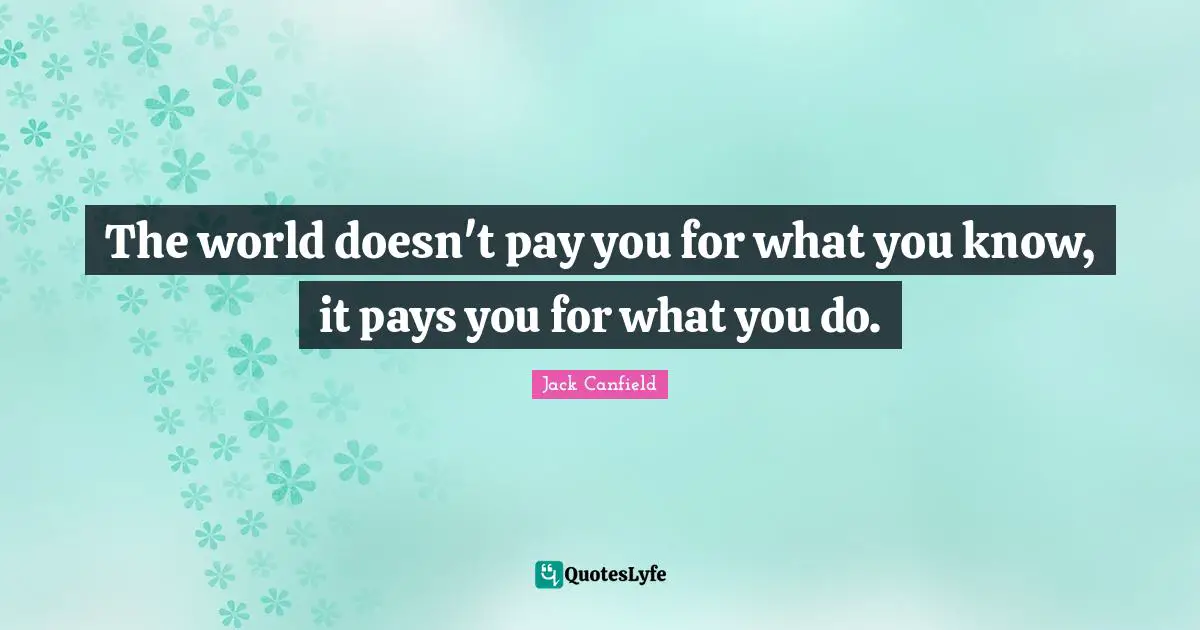 The world doesn't pay you for what you know, it pays you for what you do.