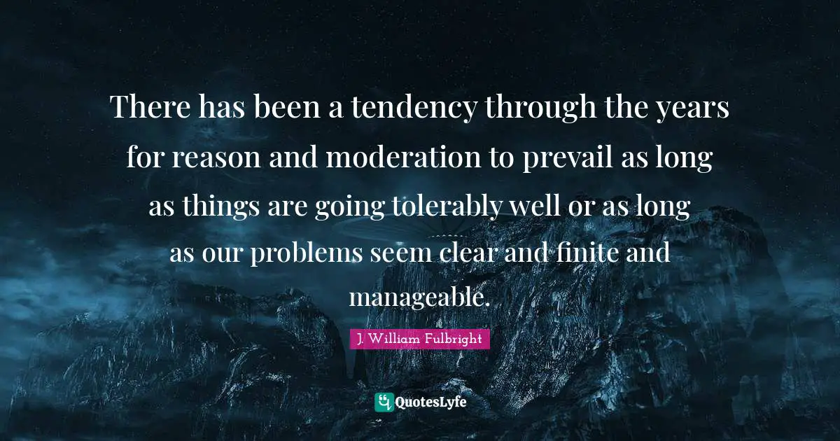 There has been a tendency through the years for reason and moderation to prevail as long as things are going tolerably well or as long as our problems seem clear and finite and manageable.