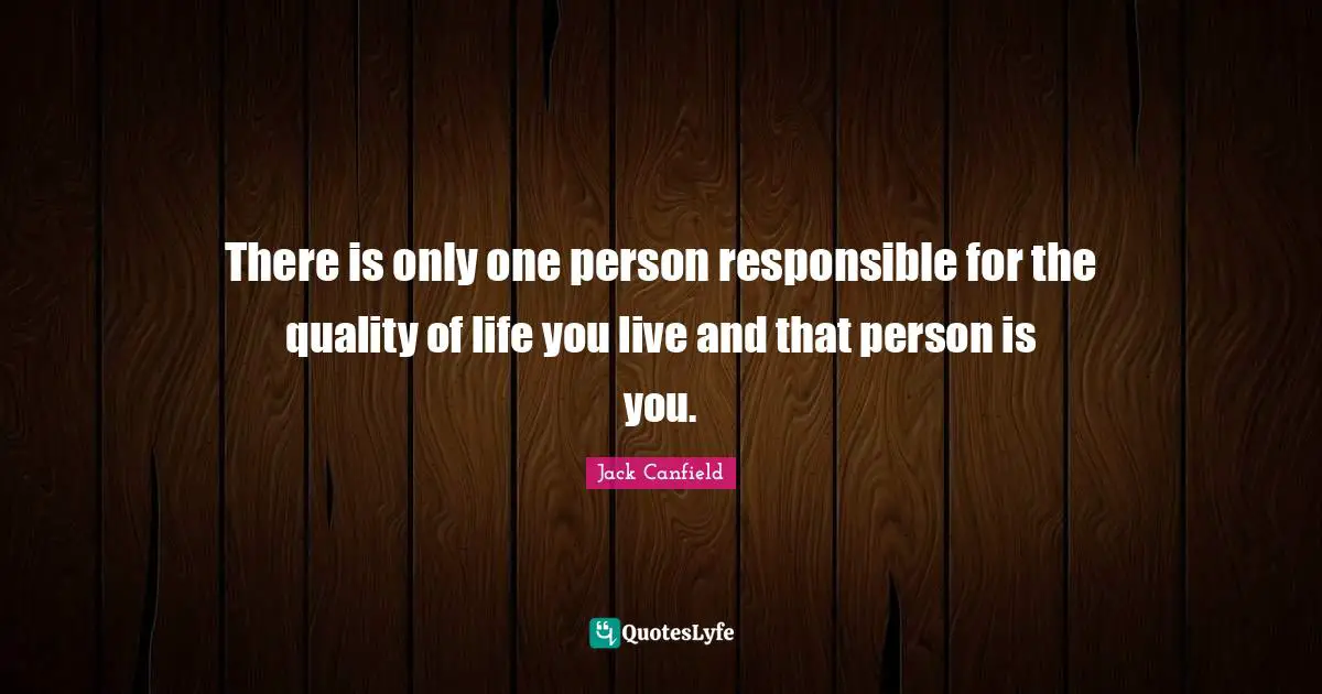 There is only one person responsible for the quality of life you live and that person is you.