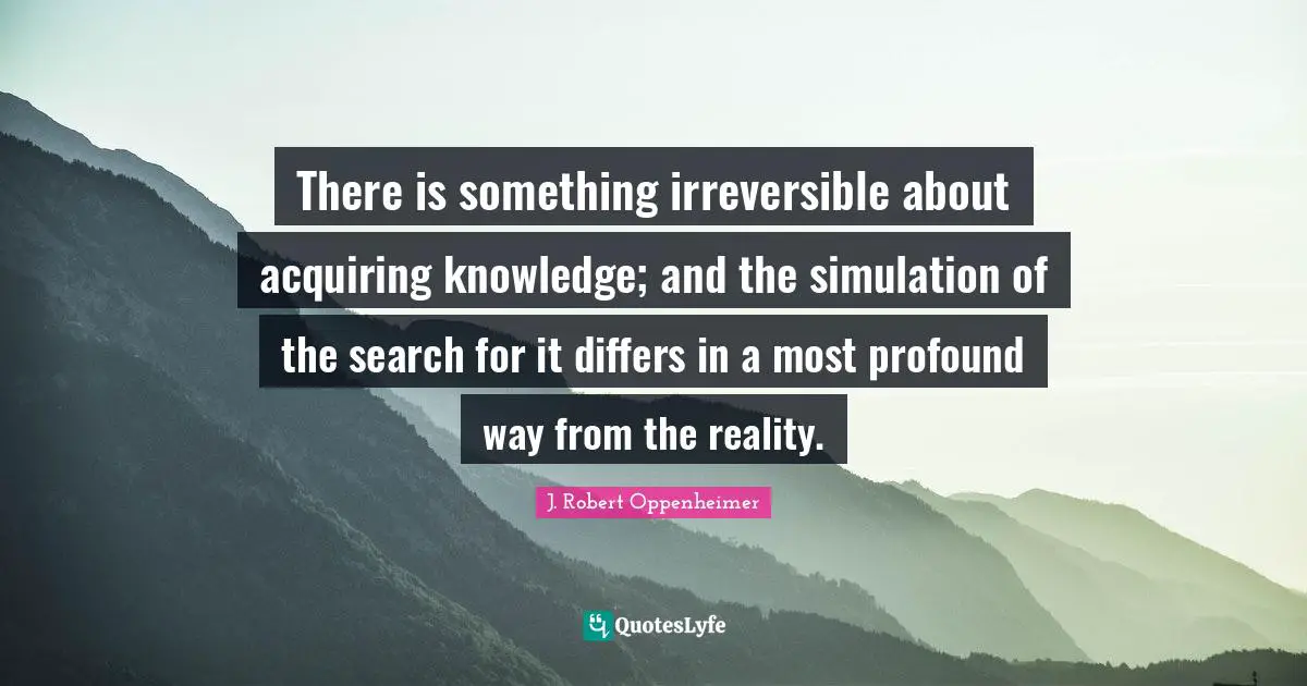 J. Robert Oppenheimer Quotes: "There is something irreversible about acquiring knowledge; and the simulation of the search for it differs in a most profound way from the reality."