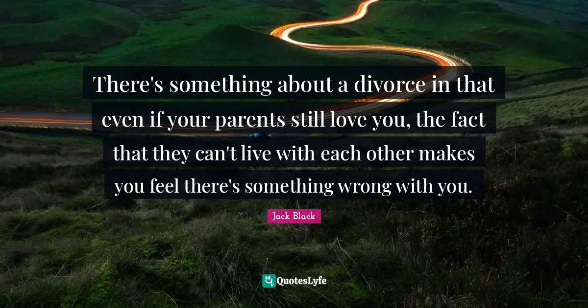 There's something about a divorce in that even if your parents still love you, the fact that they can't live with each other makes you feel there's something wrong with you.