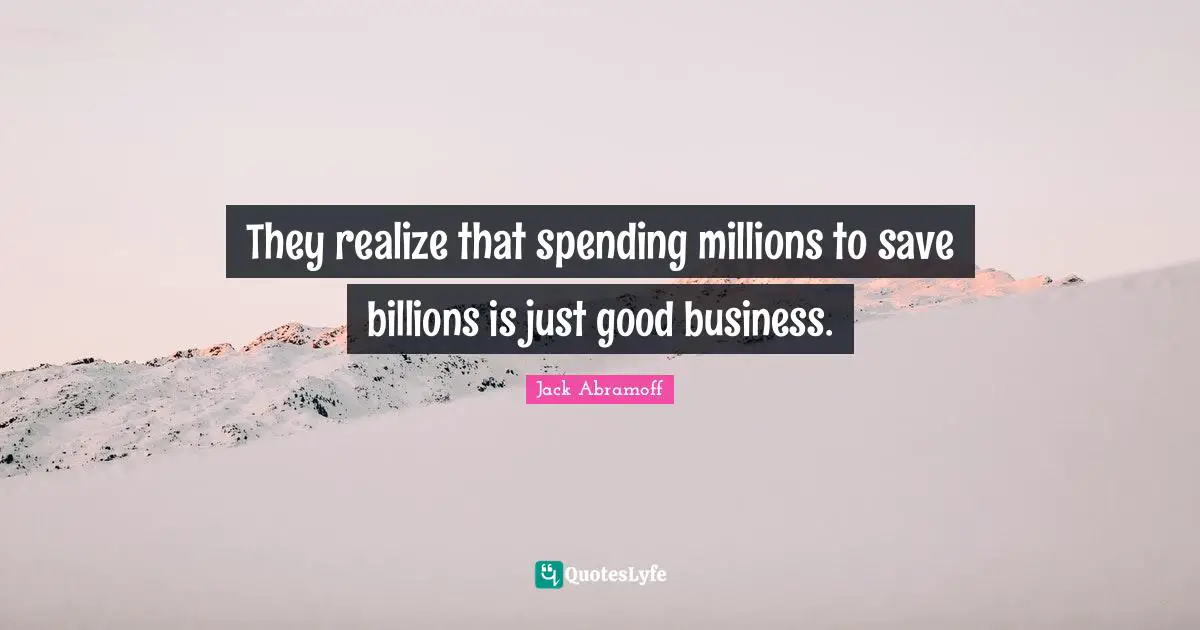 They realize that spending millions to save billions is just good business.