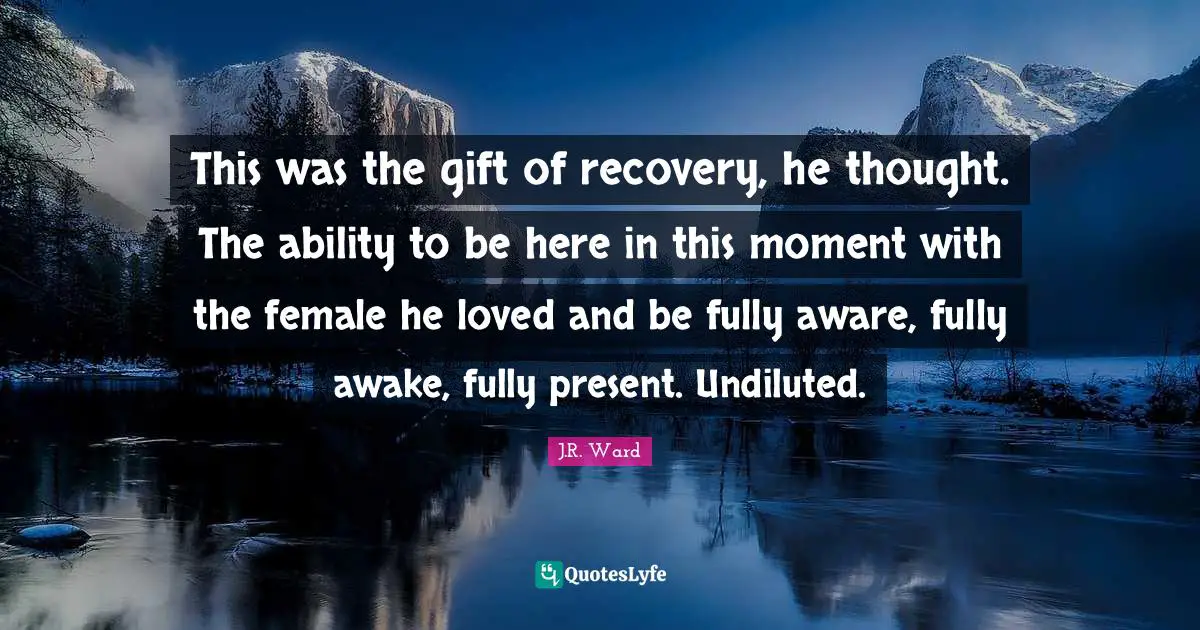 This was the gift of recovery, he thought. The ability to be here in this moment with the female he loved and be fully aware, fully awake, fully present. Undiluted.