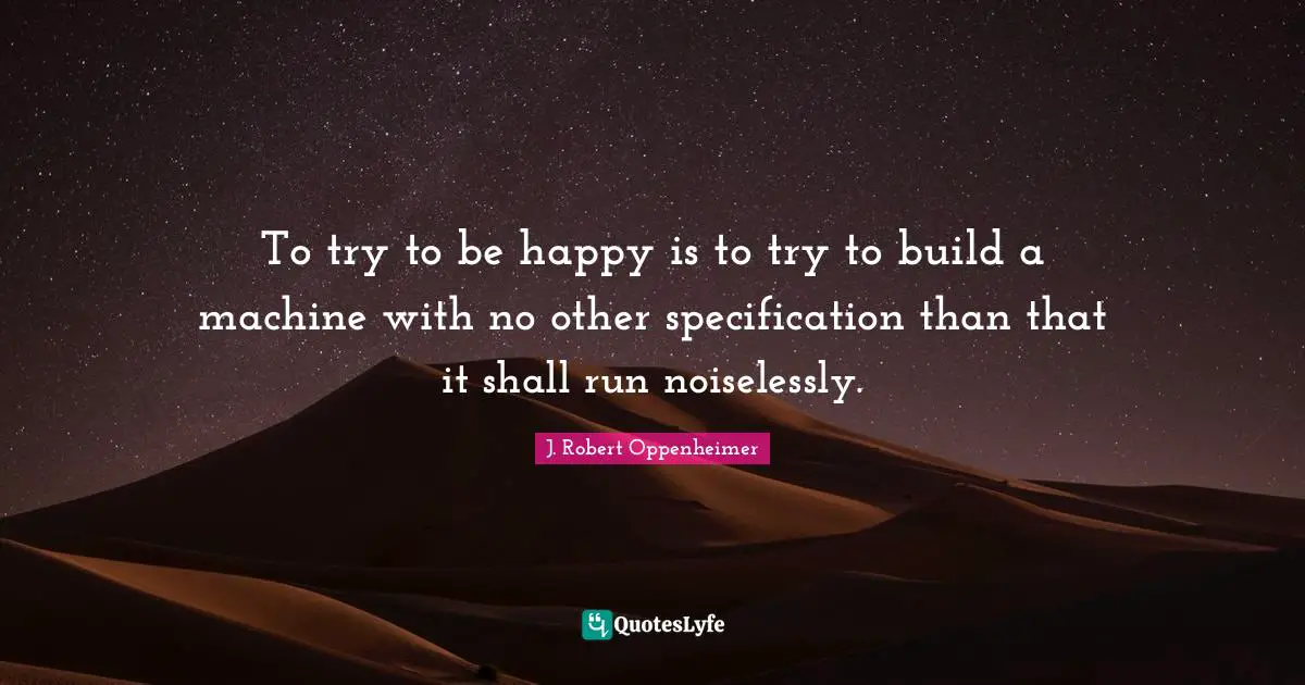 J. Robert Oppenheimer Quotes: "To try to be happy is to try to build a machine with no other specification than that it shall run noiselessly."