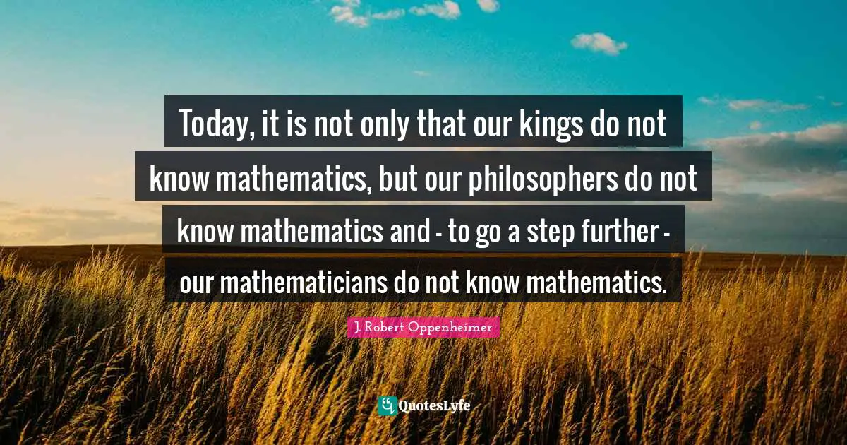 J. Robert Oppenheimer Quotes: "Today, it is not only that our kings do not know mathematics, but our philosophers do not know mathematics and - to go a step further - our mathematicians do not know mathematics."