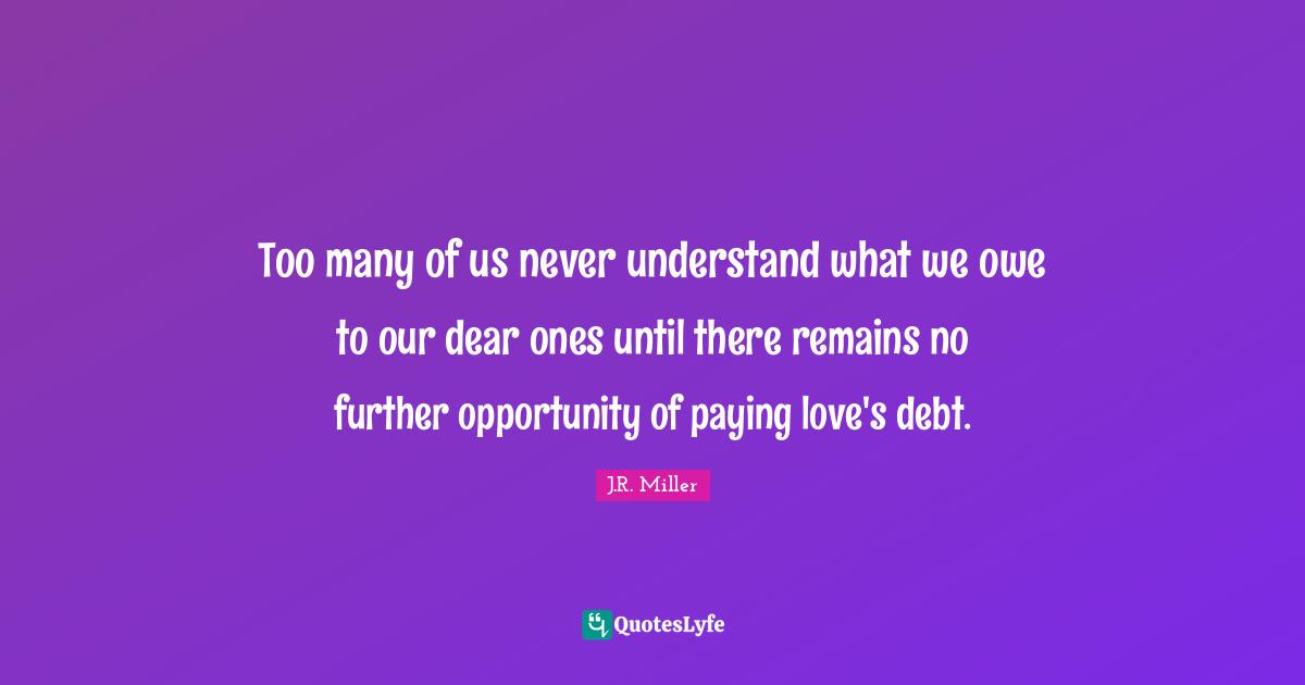 Too many of us never understand what we owe to our dear ones until there remains no further opportunity of paying love's debt.