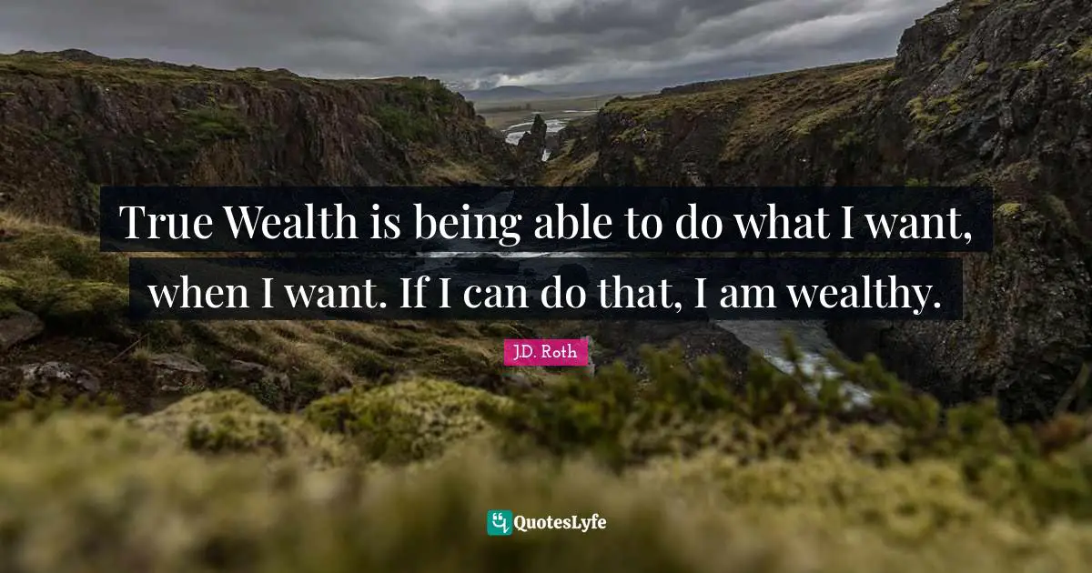 True Wealth is being able to do what I want, when I want. If I can do that, I am wealthy.