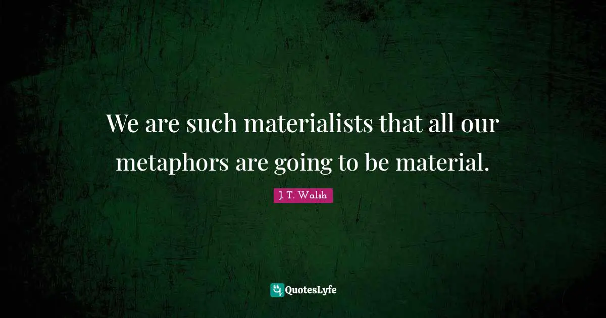 We are such materialists that all our metaphors are going to be material.