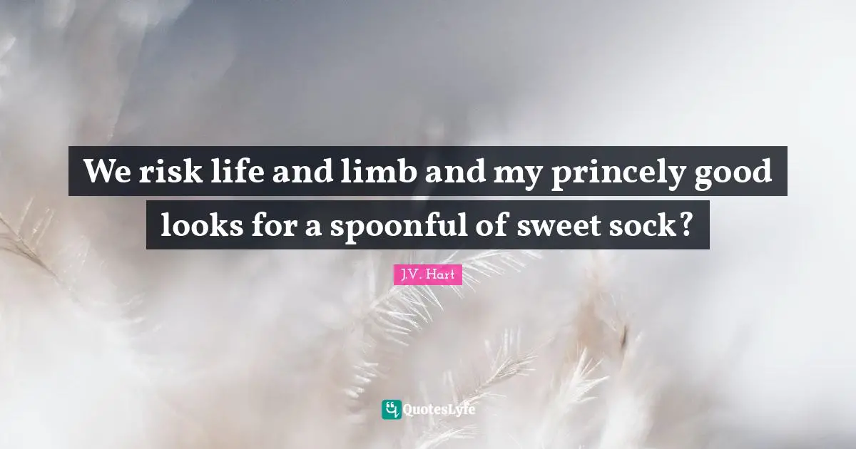 We risk life and limb and my princely good looks for a spoonful of sweet sock?