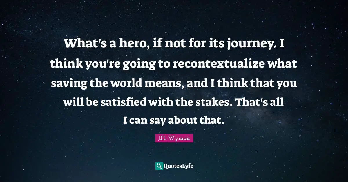 J.H. Wyman Quotes: "What's a hero, if not for its journey. I think you're going to recontextualize what saving the world means, and I think that you will be satisfied with the stakes. That's all I can say about that."