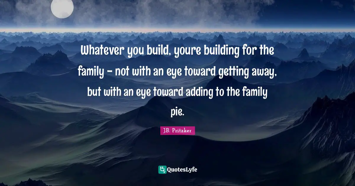Whatever you build, youre building for the family - not with an eye toward getting away, but with an eye toward adding to the family pie.