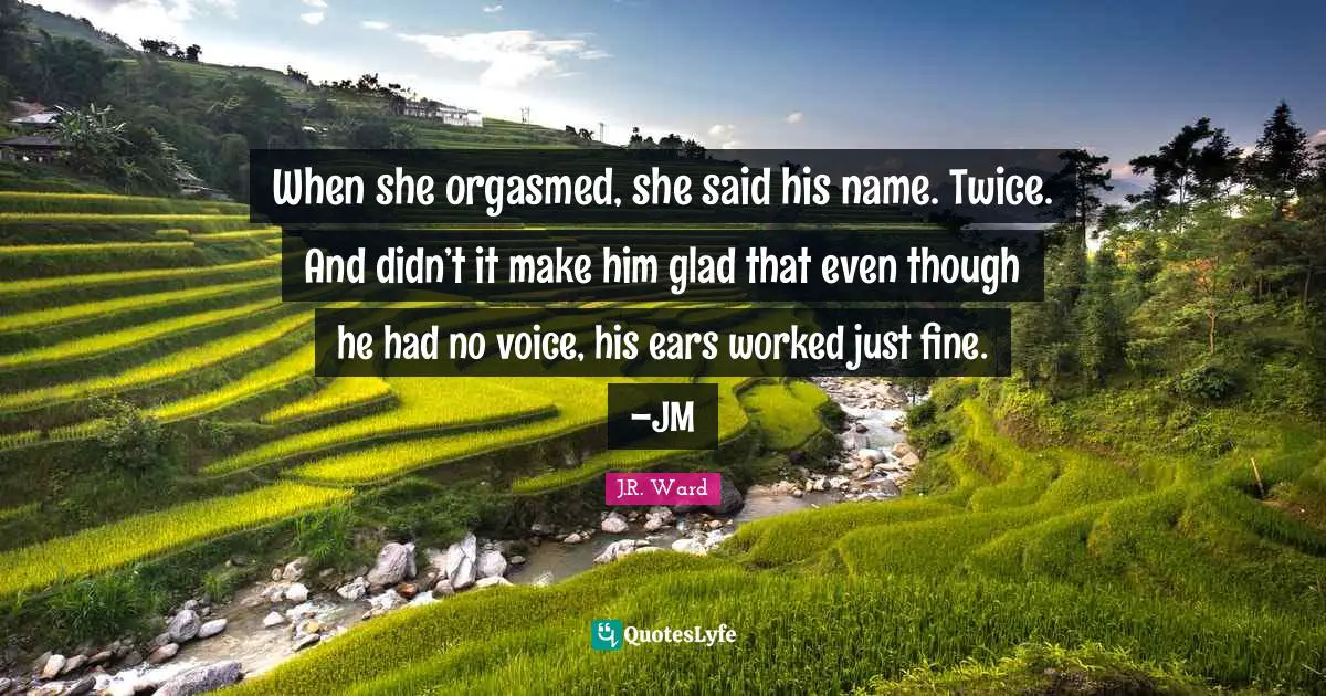 When she orgasmed, she said his name. Twice. And didn’t it make him glad that even though he had no voice, his ears worked just fine. –JM