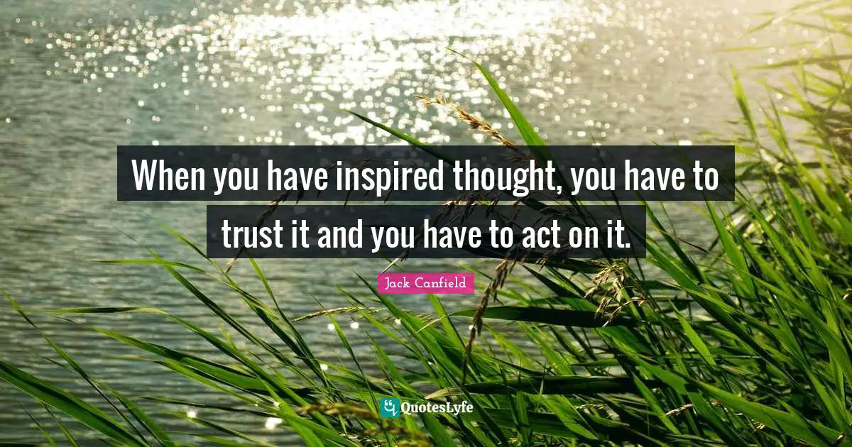 When you have inspired thought, you have to trust it and you have to act on it.
