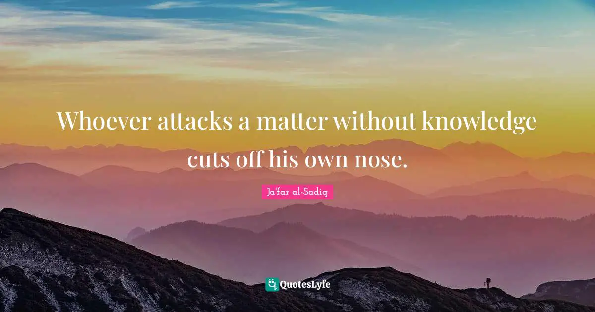 Whoever attacks a matter without knowledge cuts off his own nose.