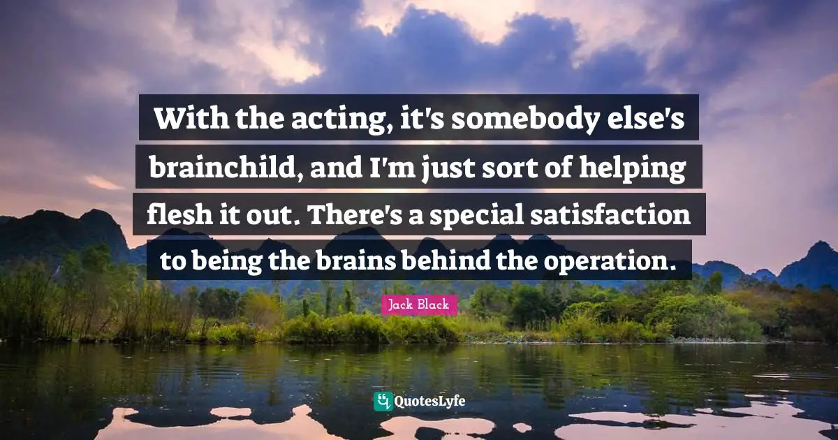 With the acting, it's somebody else's brainchild, and I'm just sort of helping flesh it out. There's a special satisfaction to being the brains behind the operation.