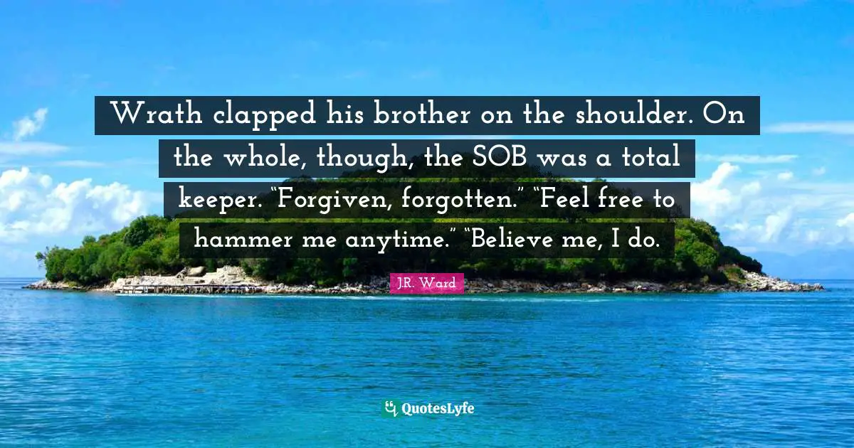 Wrath clapped his brother on the shoulder. On the whole, though, the SOB was a total keeper. “Forgiven, forgotten.” “Feel free to hammer me anytime.” “Believe me, I do.