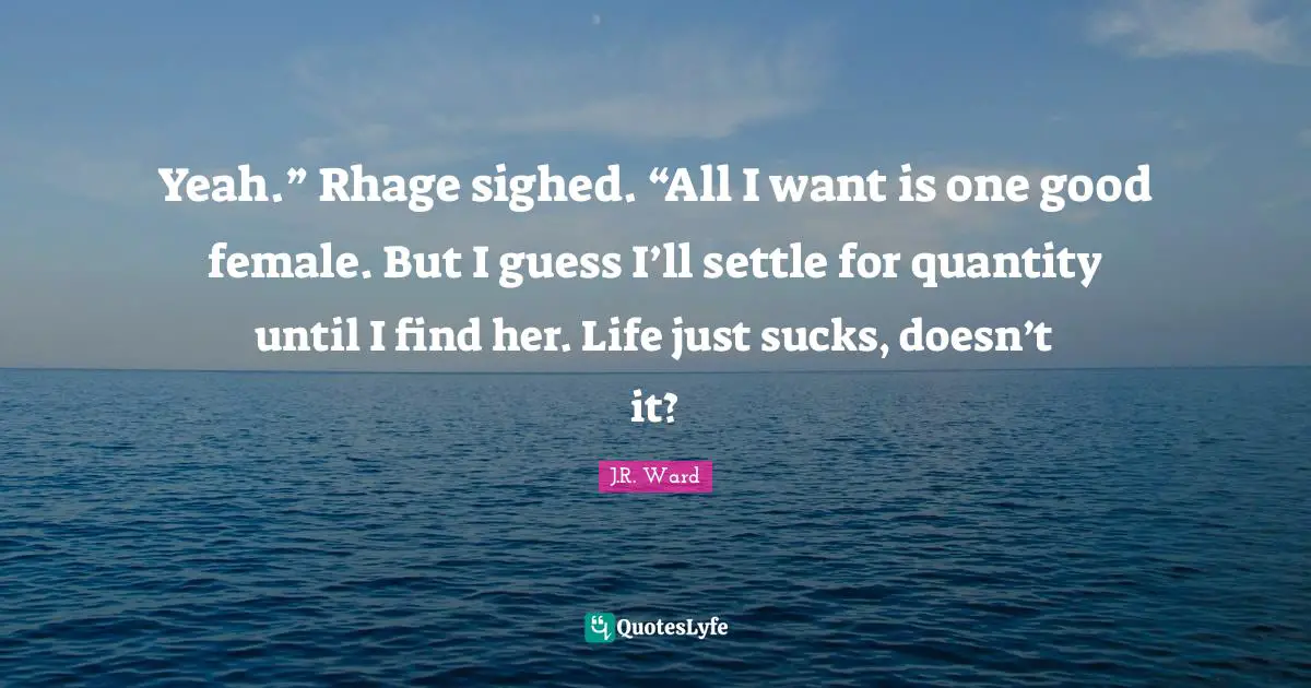 Yeah.” Rhage sighed. “All I want is one good female. But I guess I’ll settle for quantity until I find her. Life just sucks, doesn’t it?