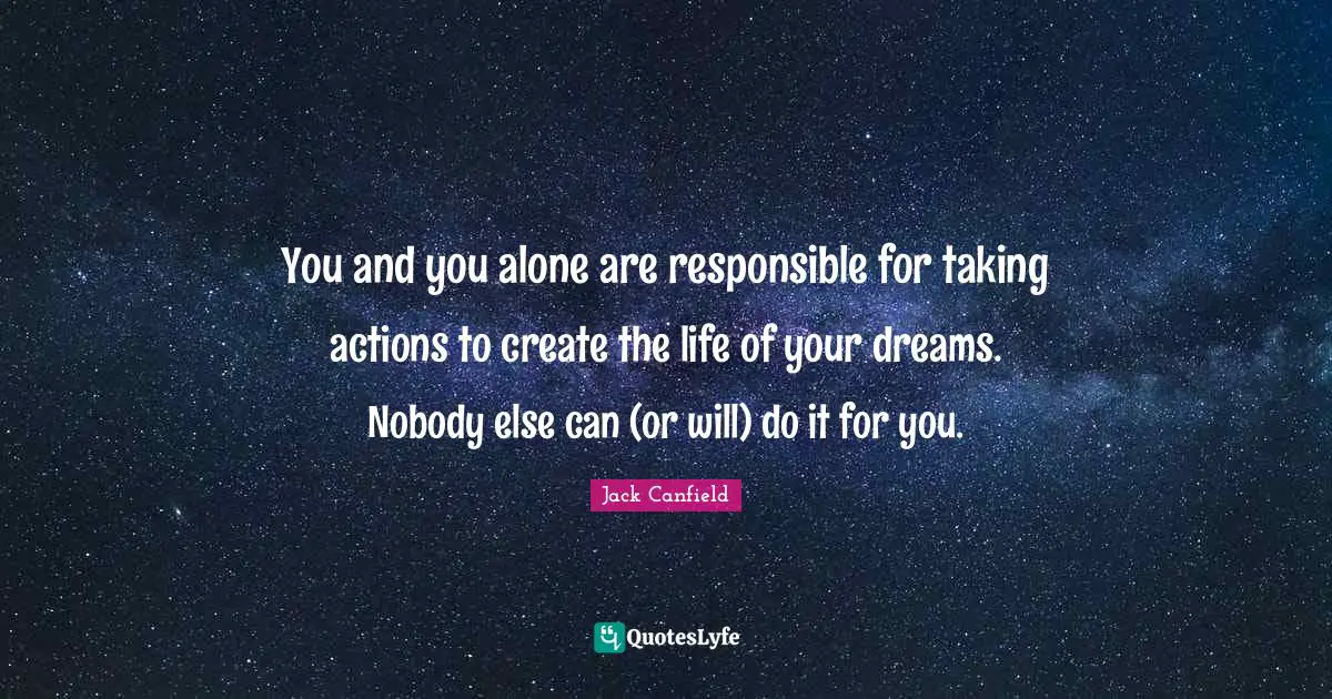 You and you alone are responsible for taking actions to create the life of your dreams. Nobody else can (or will) do it for you.