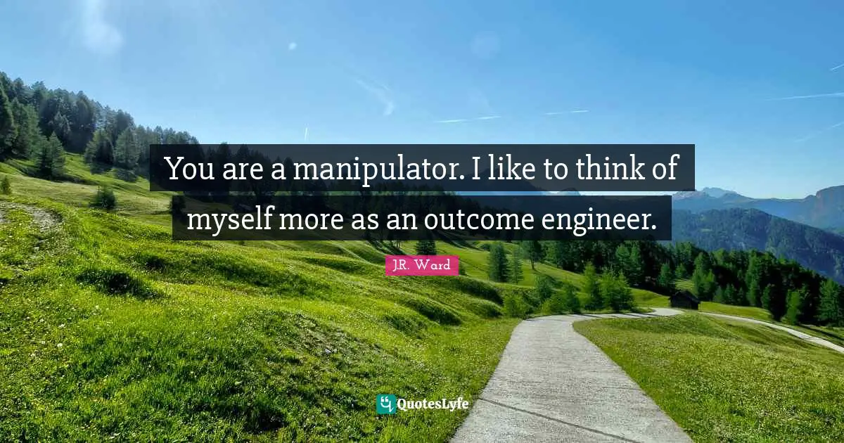 You are a manipulator. I like to think of myself more as an outcome engineer.