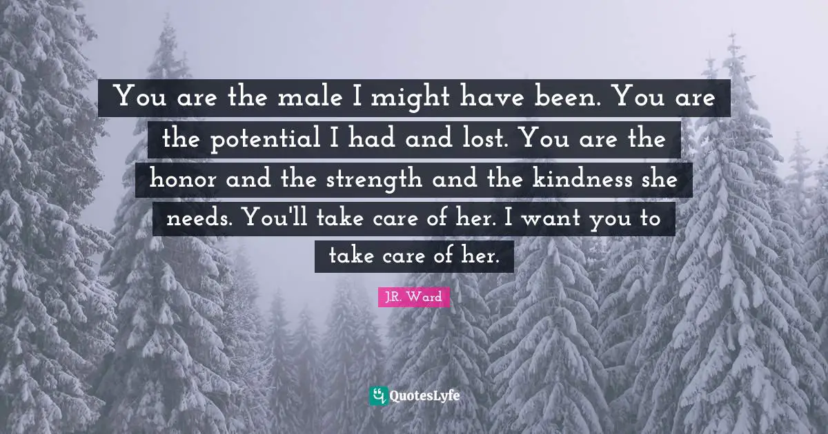 You are the male I might have been. You are the potential I had and lost. You are the honor and the strength and the kindness she needs. You'll take care of her. I want you to take care of her.