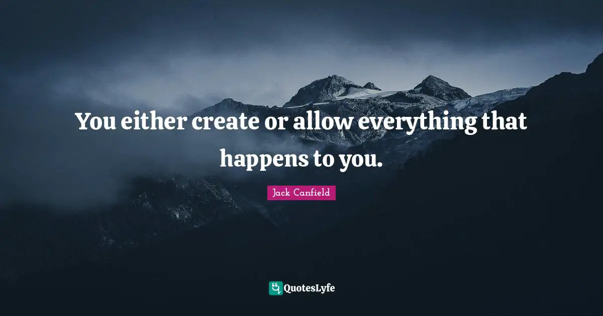 You either create or allow everything that happens to you.