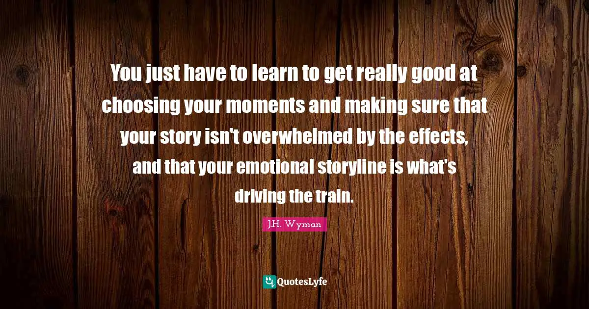 J.H. Wyman Quotes: "You just have to learn to get really good at choosing your moments and making sure that your story isn't overwhelmed by the effects, and that your emotional storyline is what's driving the train."