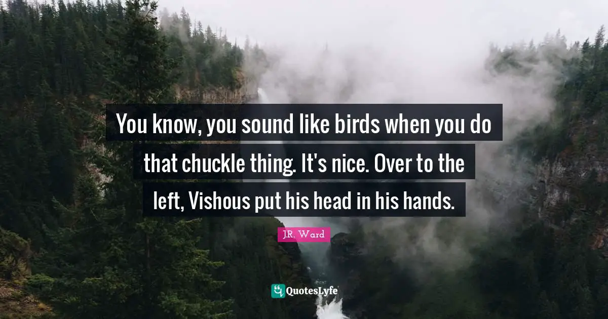 You know, you sound like birds when you do that chuckle thing. It's nice. Over to the left, Vishous put his head in his hands.