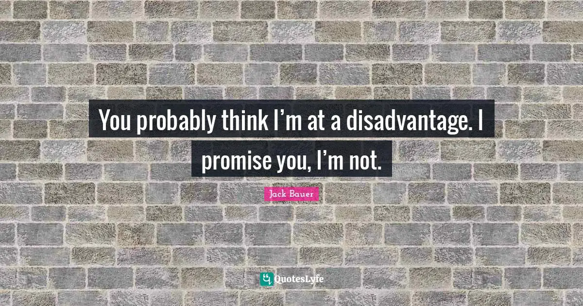 You probably think I’m at a disadvantage. I promise you, I’m not.