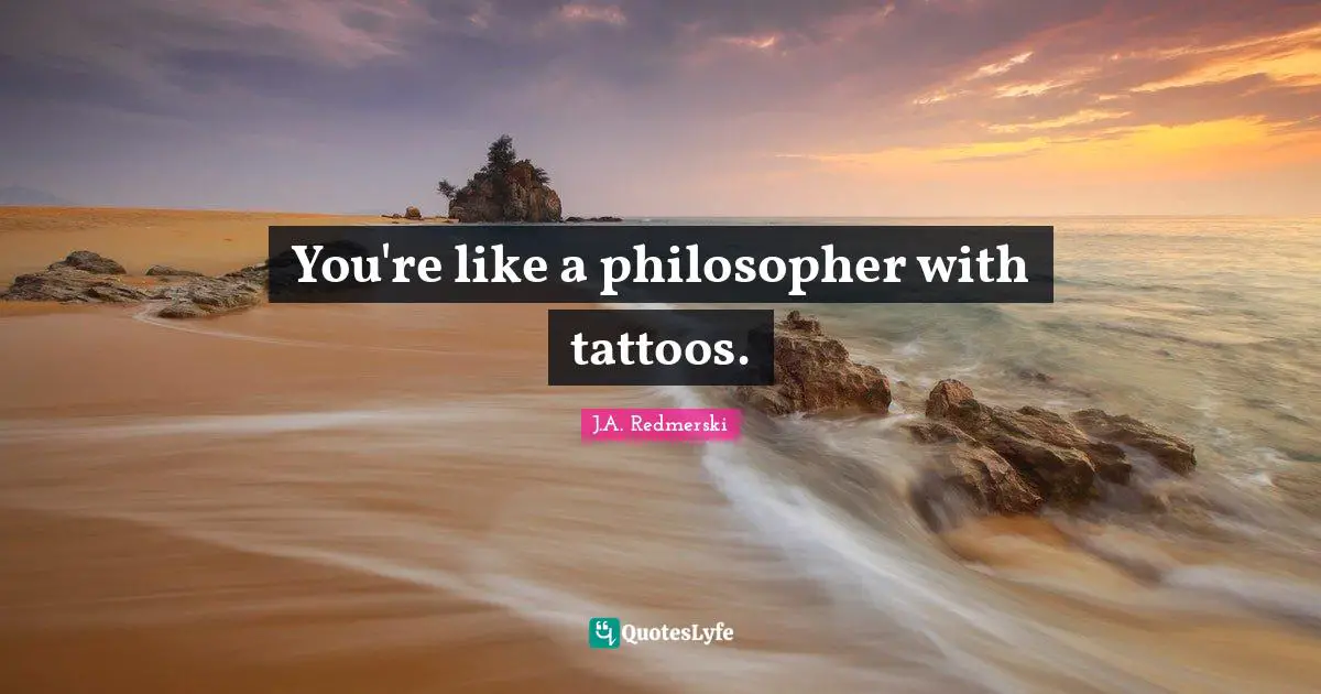 You're like a philosopher with tattoos.