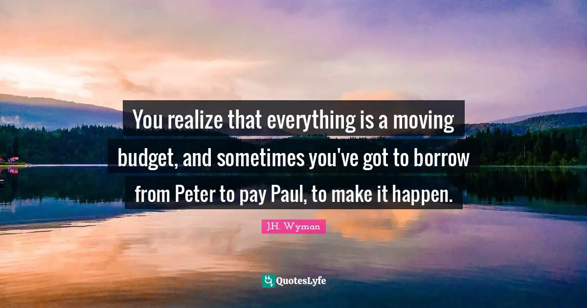You realize that everything is a moving budget, and sometimes you've got to borrow from Peter to pay Paul, to make it happen.