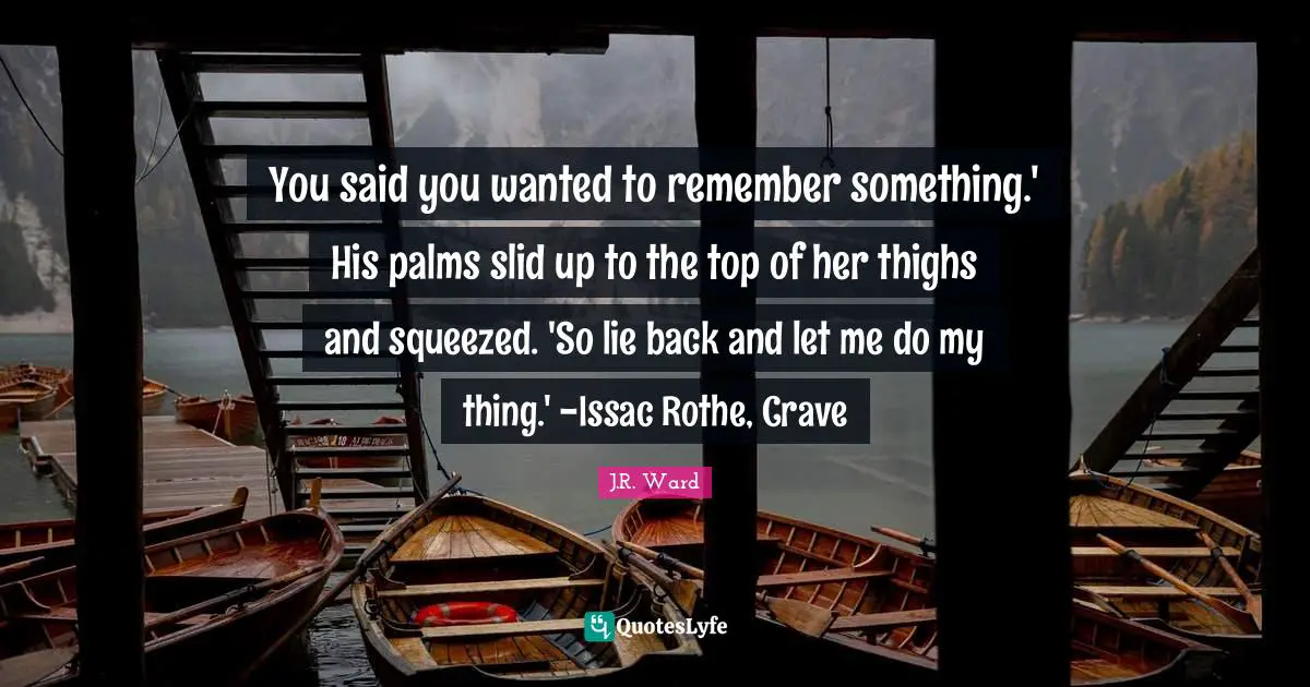 You said you wanted to remember something.' His palms slid up to the top of her thighs and squeezed. 'So lie back and let me do my thing.' -Issac Rothe, Crave
