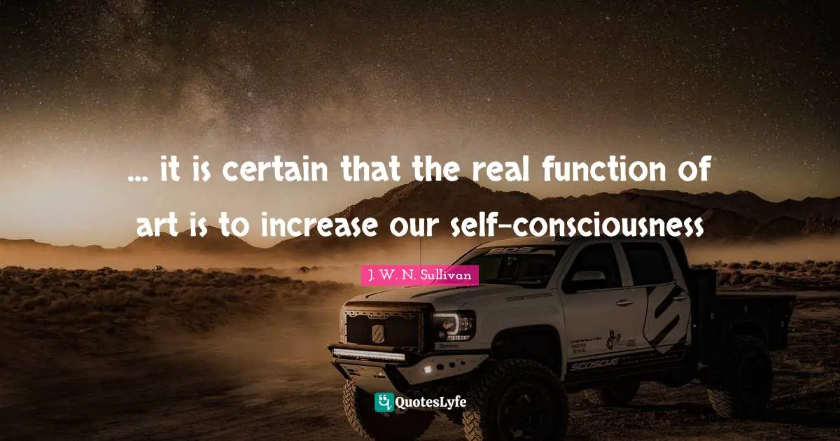 ... it is certain that the real function of art is to increase our self-consciousness