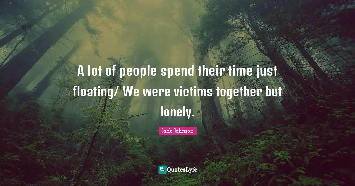A lot of people spend their time just floating/ We were victims together but lonely.