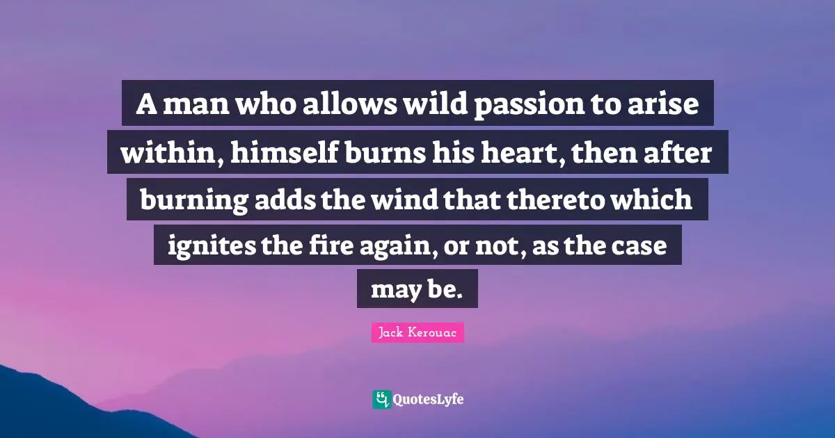A man who allows wild passion to arise within, himself burns his heart, then after burning adds the wind that thereto which ignites the fire again, or not, as the case may be.
