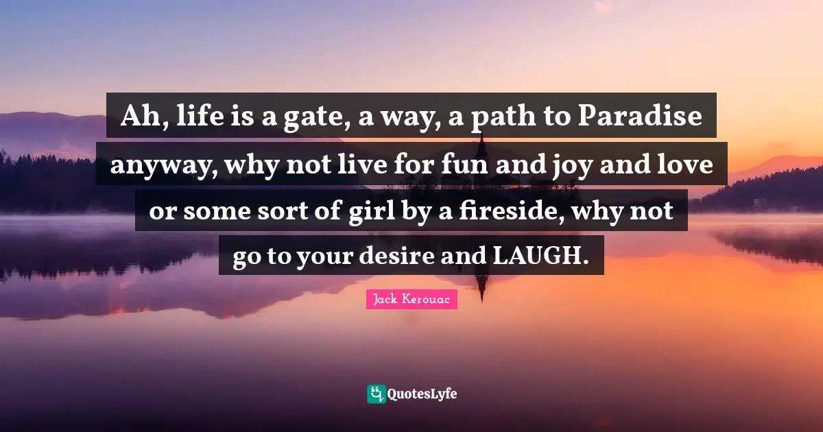 Ah, life is a gate, a way, a path to Paradise anyway, why not live for fun and joy and love or some sort of girl by a fireside, why not go to your desire and LAUGH.