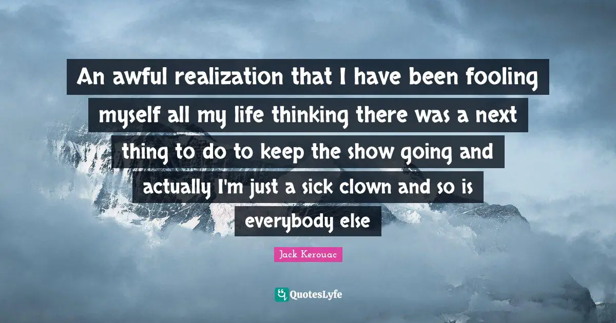 An awful realization that I have been fooling myself all my life thinking there was a next thing to do to keep the show going and actually I'm just a sick clown and so is everybody else