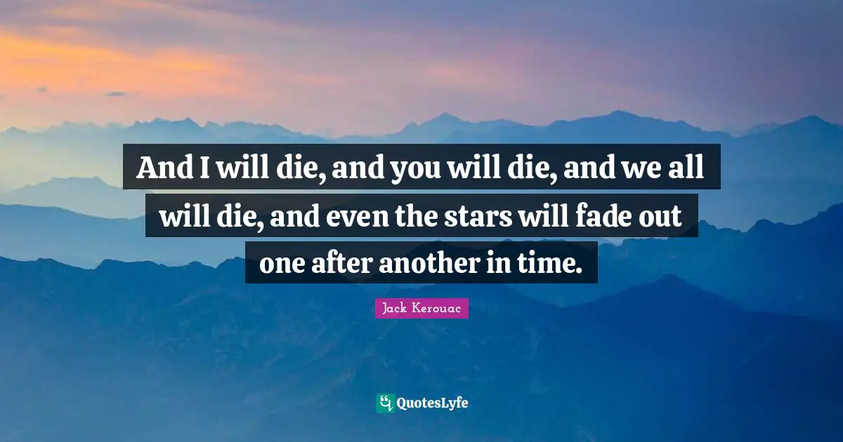 And I will die, and you will die, and we all will die, and even the stars will fade out one after another in time.