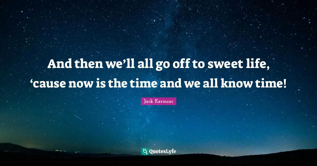 And then we’ll all go off to sweet life, ‘cause now is the time and we all know time!