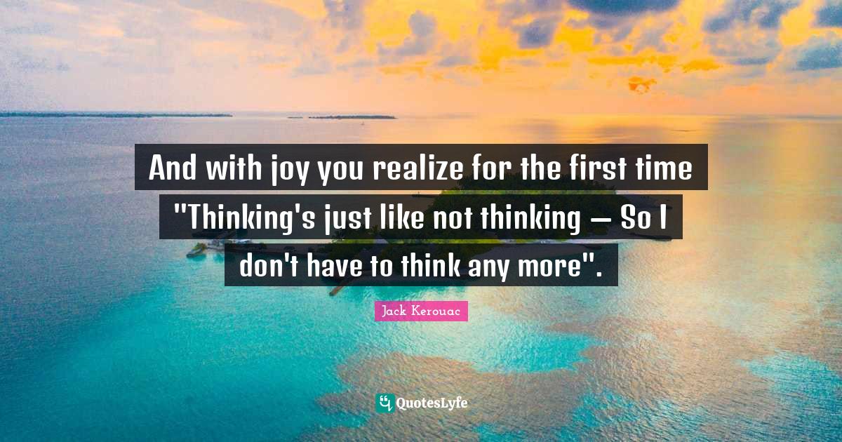 And with joy you realize for the first time "Thinking's just like not thinking — So I don't have to think any more".