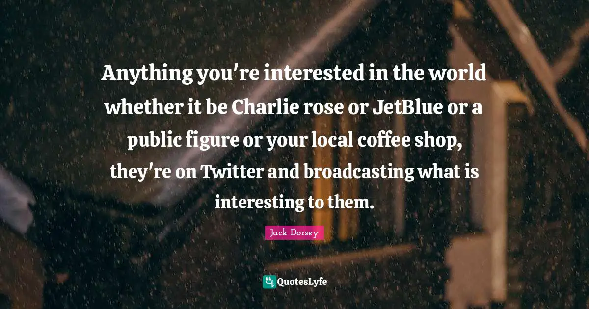 Anything you're interested in the world whether it be Charlie rose or JetBlue or a public figure or your local coffee shop, they're on Twitter and broadcasting what is interesting to them.