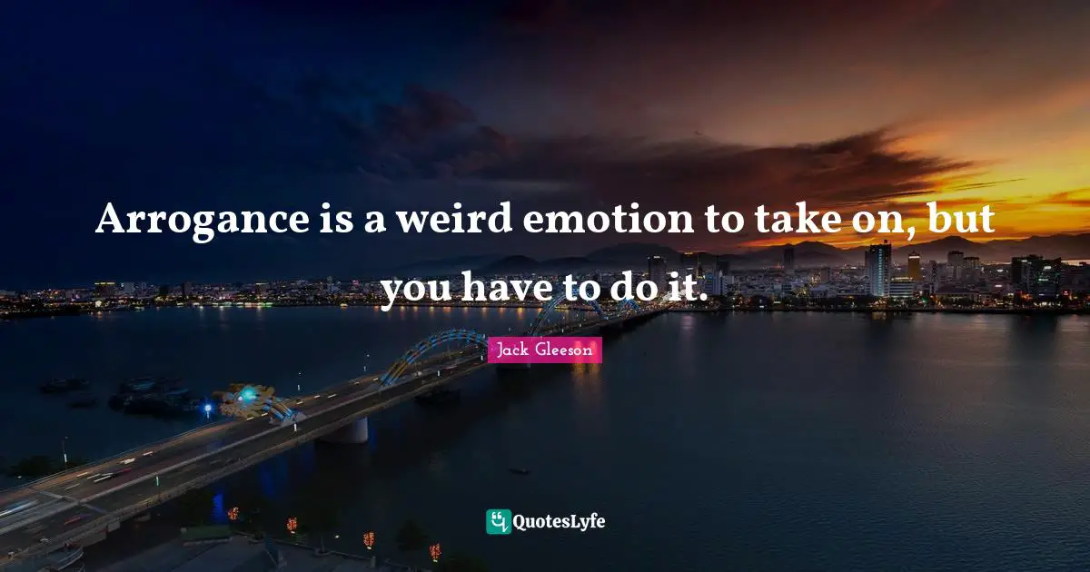 Arrogance is a weird emotion to take on, but you have to do it.