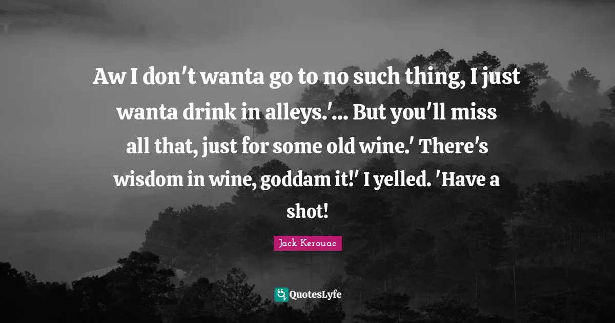 Aw I don't wanta go to no such thing, I just wanta drink in alleys.'... But you'll miss all that, just for some old wine.' There's wisdom in wine, goddam it!' I yelled. 'Have a shot!