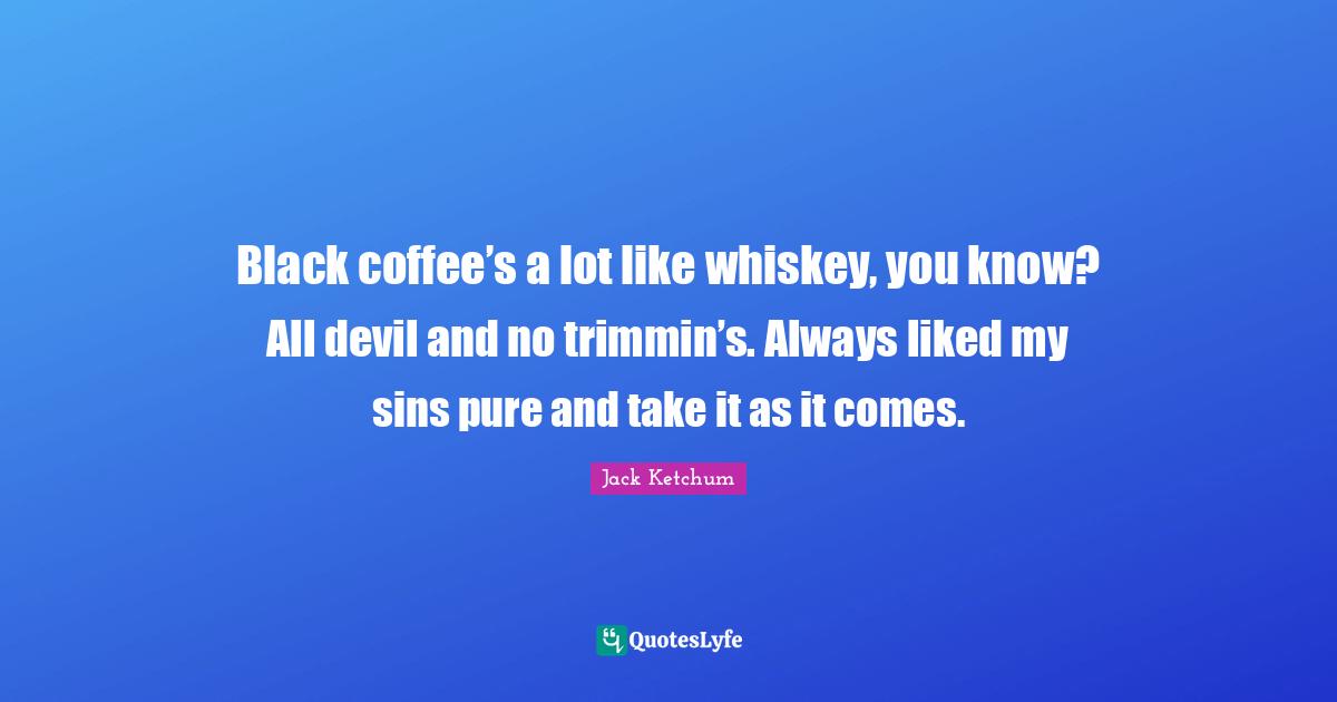Black coffee’s a lot like whiskey, you know? All devil and no trimmin’s. Always liked my sins pure and take it as it comes.