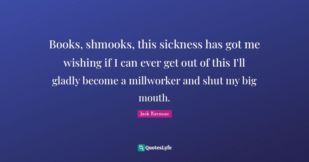 Books, shmooks, this sickness has got me wishing if I can ever get out of this I'll gladly become a millworker and shut my big mouth.