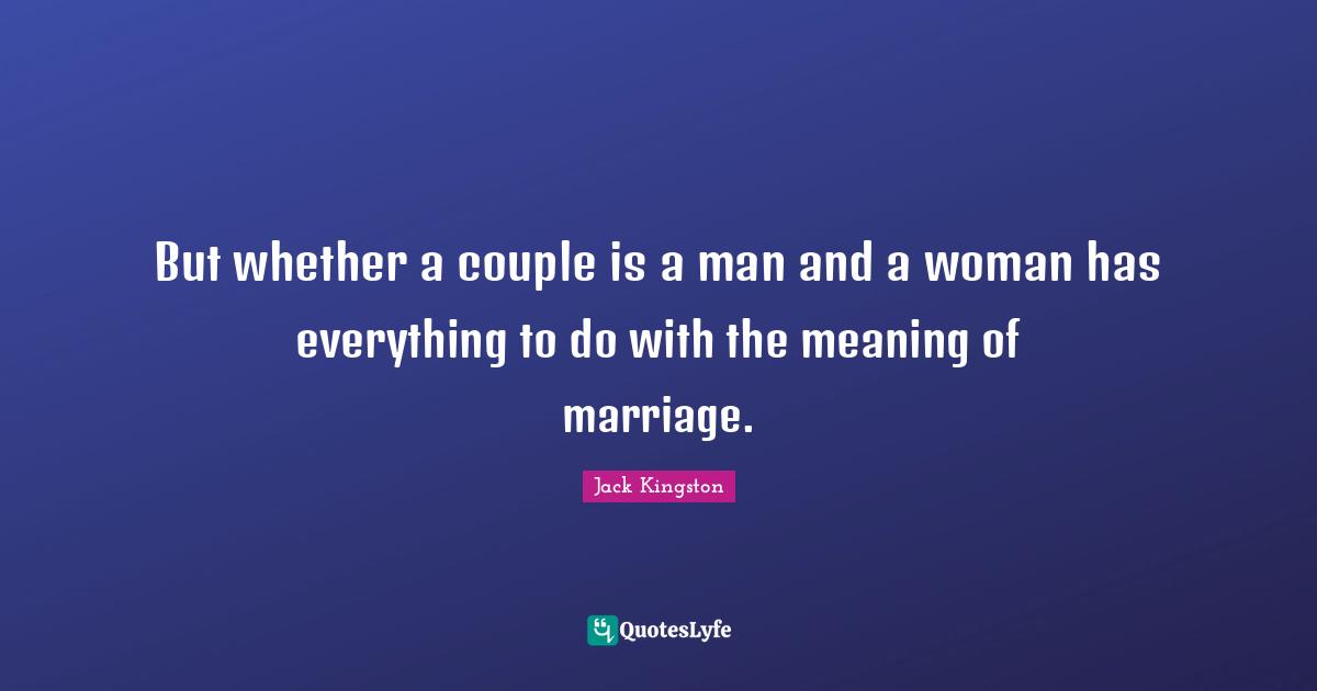 But whether a couple is a man and a woman has everything to do with the meaning of marriage.