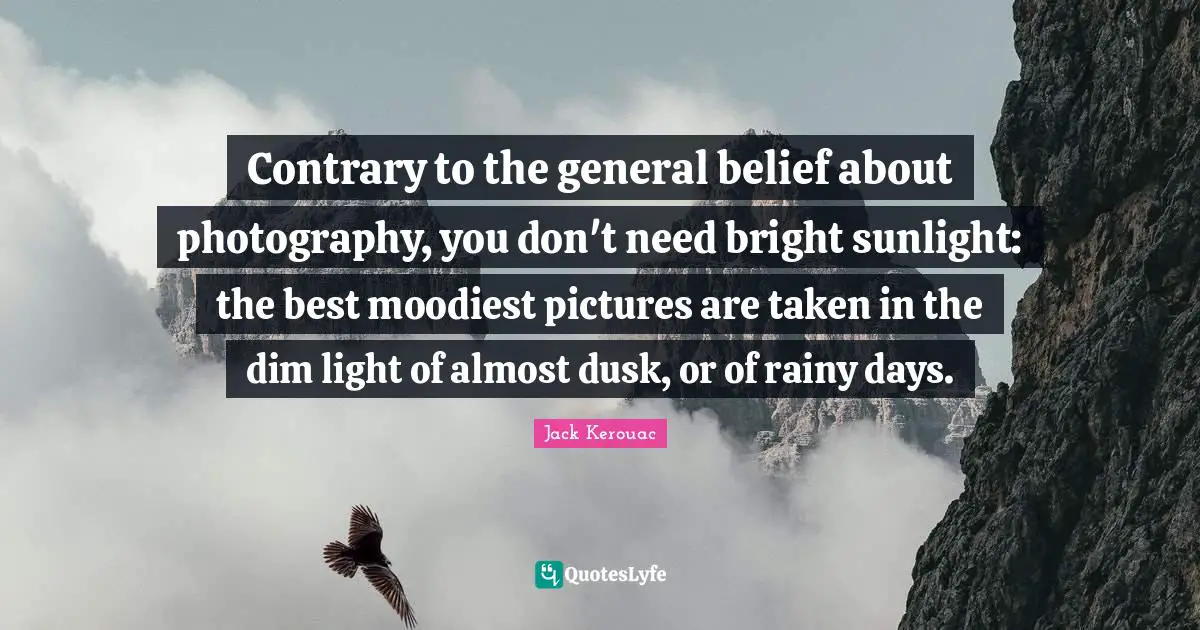 Sunlight Quotes: "Contrary to the general belief about photography, you don't need bright sunlight: the best moodiest pictures are taken in the dim light of almost dusk, or of rainy days."