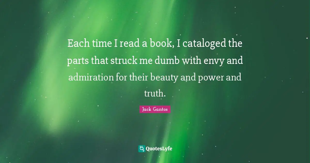 Each time I read a book, I cataloged the parts that struck me dumb with envy and admiration for their beauty and power and truth.