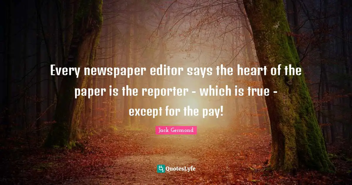 Every newspaper editor says the heart of the paper is the reporter - which is true - except for the pay!