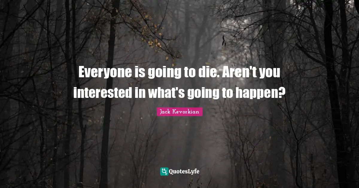Everyone is going to die. Aren't you interested in what's going to happen?
